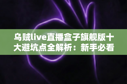 乌贼live直播盒子旗舰版十大避坑点全解析：新手必看的选购与使用安全指南