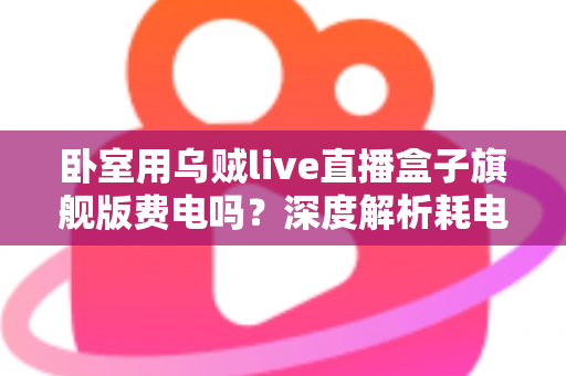 卧室用乌贼live直播盒子旗舰版费电吗？深度解析耗电真相与实用省电指南