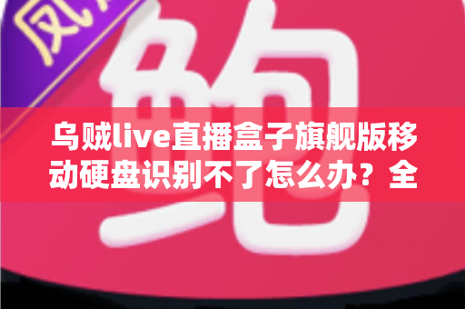 乌贼live直播盒子旗舰版移动硬盘识别不了怎么办?全面排查与解决指南(2025实用版) 乌贼live直播盒子旗舰版移动硬盘识别不了怎么办?全面排查与解决指南(2025实用版)