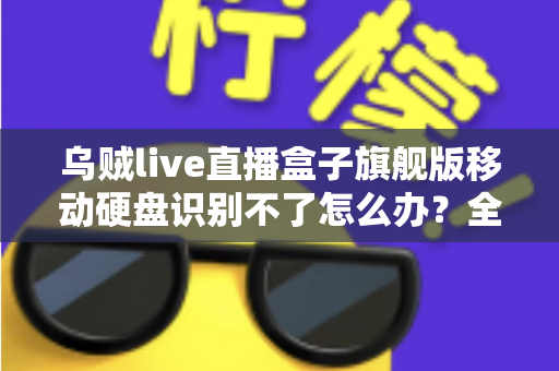 乌贼live直播盒子旗舰版移动硬盘识别不了怎么办？全面排查与解决指南（2025实用版）
