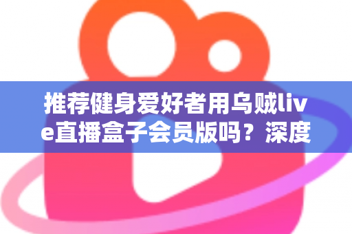 推荐健身爱好者用乌贼live直播盒子会员版吗？深度测评与购买指南全面解析