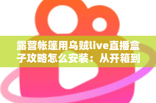 露营帐篷用乌贼live直播盒子攻略怎么安装：从开箱到开播的完整实战指南