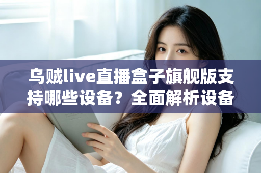 乌贼live直播盒子旗舰版支持哪些设备?全面解析设备兼容性与安装指南 乌贼live直播盒子旗舰版支持哪些设备?全面解析设备兼容性与安装指南