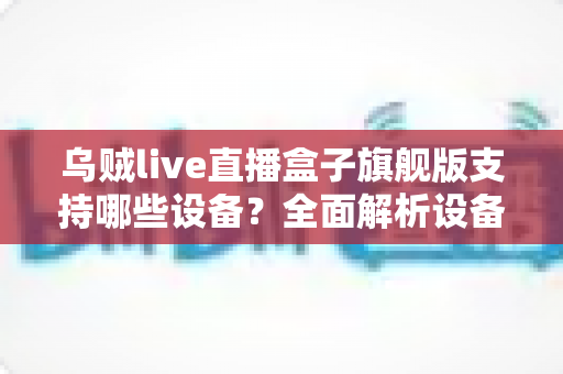 乌贼live直播盒子旗舰版支持哪些设备？全面解析设备兼容性与安装指南