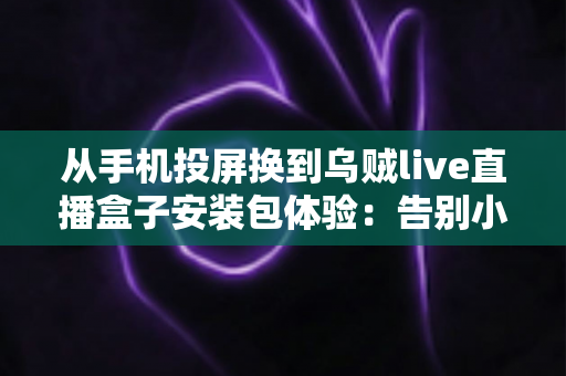 从手机投屏换到乌贼live直播盒子安装包体验：告别小屏束缚，客厅大屏直播观看升级全记录