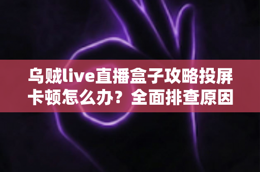 乌贼live直播盒子攻略投屏卡顿怎么办？全面排查原因与高效解决方案大全