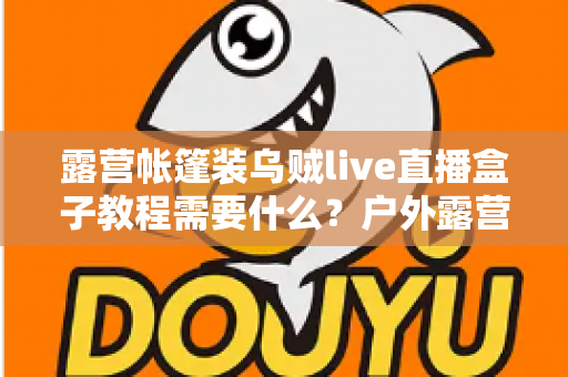 露营帐篷装乌贼live直播盒子教程需要什么？户外露营直播设备清单与安装全攻略