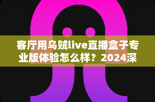 客厅用乌贼live直播盒子专业版体验怎么样？2024深度实测评测，手把手带你看清这款客厅直播神器的真实表现