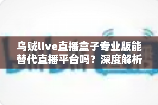 乌贼live直播盒子专业版能替代直播平台吗?深度解析利弊与使用指南 乌贼live直播盒子专业版能替代直播平台吗?深度解析利弊与使用指南