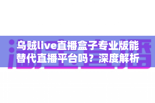 乌贼live直播盒子专业版能替代直播平台吗？深度解析利弊与使用指南