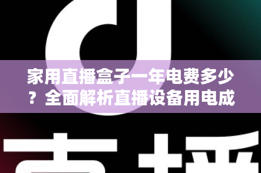 家用直播盒子一年电费多少？全面解析直播设备用电成本与省钱技巧