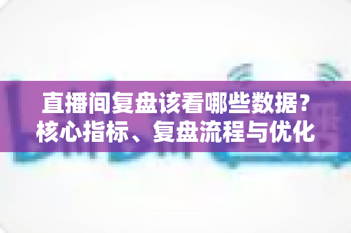 直播间复盘该看哪些数据？核心指标、复盘流程与优化策略全解析