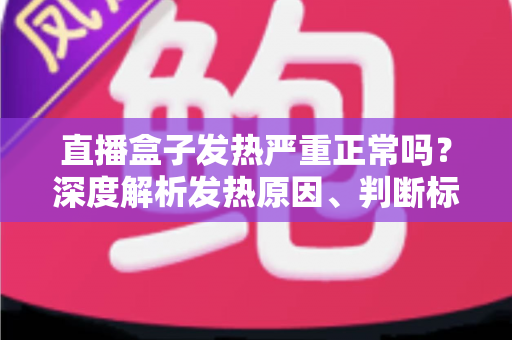 直播盒子发热严重正常吗？深度解析发热原因、判断标准与实用散热方案