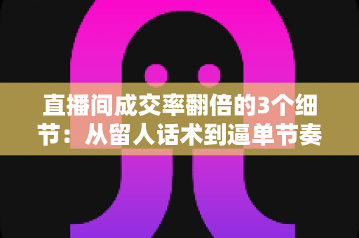 直播间成交率翻倍的3个细节:从留人话术到逼单节奏的实战转化指南 直播间成交率翻倍的3个细节:从留人话术到逼单节奏的实战转化指南
