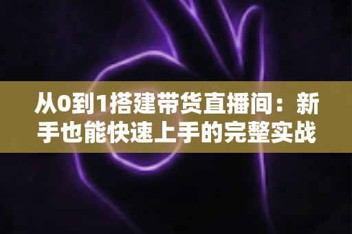 从0到1搭建带货直播间:新手也能快速上手的完整实战指南 从0到1搭建带货直播间:新手也能快速上手的完整实战指南
