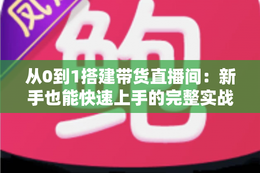 从0到1搭建带货直播间：新手也能快速上手的完整实战指南