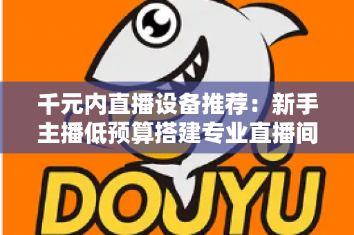 千元内直播设备推荐：新手主播低预算搭建专业直播间的完整指南