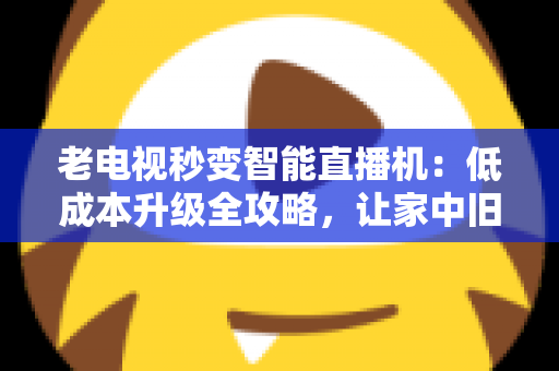 老电视秒变智能直播机：低成本升级全攻略，让家中旧电视焕发新生