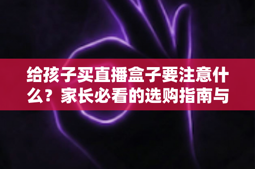 给孩子买直播盒子要注意什么?家长必看的选购指南与避坑手册 给孩子买直播盒子要注意什么?家长必看的选购指南与避坑手册