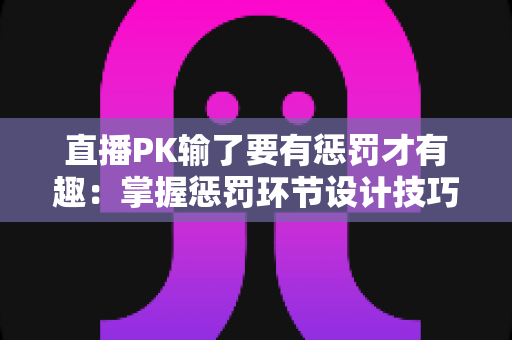 直播PK输了要有惩罚才有趣：掌握惩罚环节设计技巧，让你的直播间人气翻倍