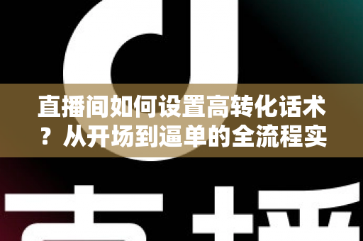 直播间如何设置高转化话术？从开场到逼单的全流程实战指南，助你提升直播间成交率