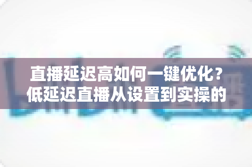 直播延迟高如何一键优化？低延迟直播从设置到实操的完整指南