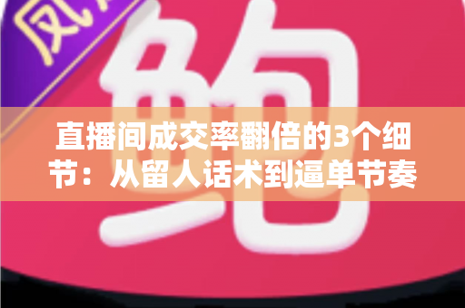 直播间成交率翻倍的3个细节：从留人话术到逼单节奏的实战转化指南