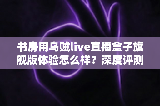 书房用乌贼live直播盒子旗舰版体验怎么样？深度评测为你揭开真实答案