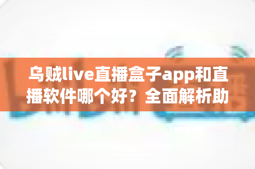 乌贼live直播盒子app和直播软件哪个好？全面解析助你选出最佳直播观看与开播方案