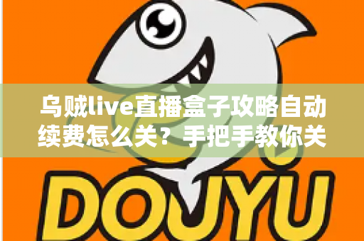 乌贼live直播盒子攻略自动续费怎么关？手把手教你关闭自动续费的完整教程