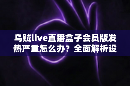 乌贼live直播盒子会员版发热严重怎么办?全面解析设备降温技巧与长效预防指南,让你的观影体验重回清爽流畅 乌贼live直播盒子会员版发热严重怎么办?全面解析设备降温技巧与长效预防指南,让你的观影体验重回清爽流畅