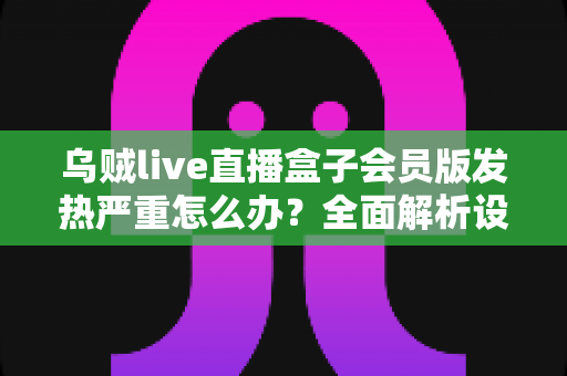 乌贼live直播盒子会员版发热严重怎么办？全面解析设备降温技巧与长效预防指南，让你的观影体验重回清爽流畅