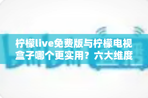 柠檬live免费版与柠檬电视盒子哪个更实用？六大维度深度对比帮你选出最优方案