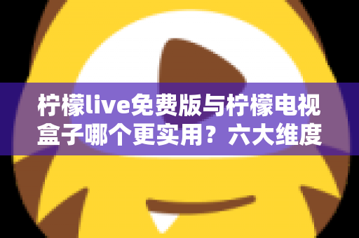 柠檬live免费版与柠檬电视盒子哪个更实用？六大维度深度对比帮你选出最优方案