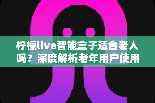 柠檬live智能盒子适合老人吗?深度解析老年用户使用体验与选购指南 柠檬live智能盒子适合老人吗?深度解析老年用户使用体验与选购指南