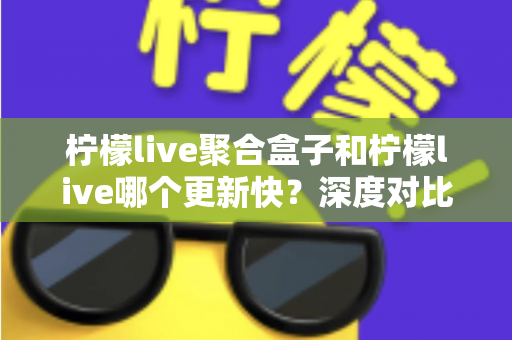 柠檬live聚合盒子和柠檬live哪个更新快?深度对比解析与选择指南 柠檬live聚合盒子和柠檬live哪个更新快?深度对比解析与选择指南