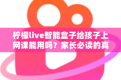柠檬live智能盒子给孩子上网课能用吗？家长必读的真实解析与实用指南
