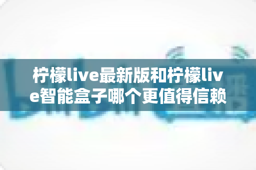 柠檬live最新版和柠檬live智能盒子哪个更值得信赖？2024深度对比评测指南，一文读懂选购避坑全攻略