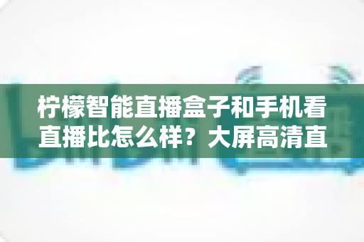 柠檬智能直播盒子和手机看直播比怎么样？大屏高清直播体验全面对比，教你选对观看方式