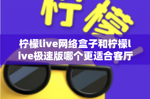 柠檬live网络盒子和柠檬live极速版哪个更适合客厅?深度评测对比帮你选出最佳客厅观影方案 柠檬live网络盒子和柠檬live极速版哪个更适合客厅?深度评测对比帮你选出最佳客厅观影方案