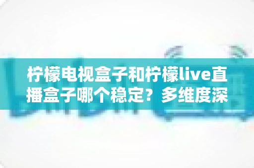 柠檬电视盒子和柠檬live直播盒子哪个稳定？多维度深度对比与实用选购指南