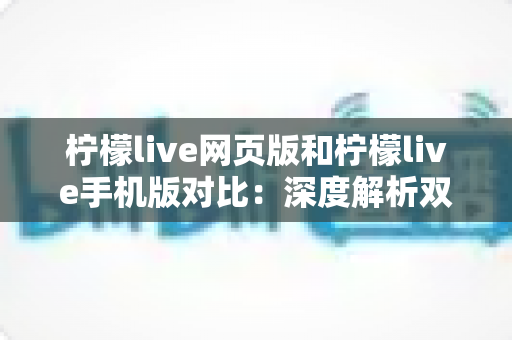 柠檬live网页版和柠檬live手机版对比：深度解析双端差异，帮你找到最适合的使用方式