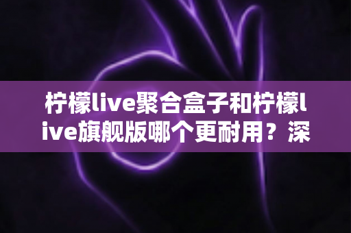 柠檬live聚合盒子和柠檬live旗舰版哪个更耐用?深度对比与选购全指南 柠檬live聚合盒子和柠檬live旗舰版哪个更耐用?深度对比与选购全指南