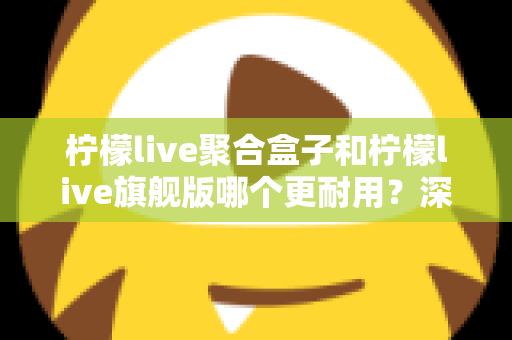 柠檬live聚合盒子和柠檬live旗舰版哪个更耐用?深度对比与选购全指南 柠檬live聚合盒子和柠檬live旗舰版哪个更耐用?深度对比与选购全指南