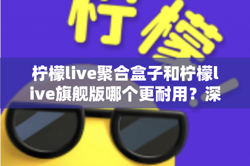 柠檬live聚合盒子和柠檬live旗舰版哪个更耐用？深度对比与选购全指南