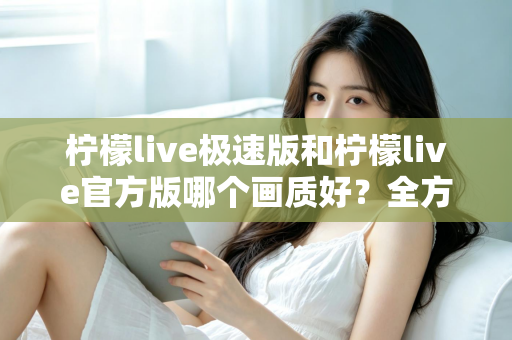 柠檬live极速版和柠檬live官方版哪个画质好？全方位画质对比与选购指南