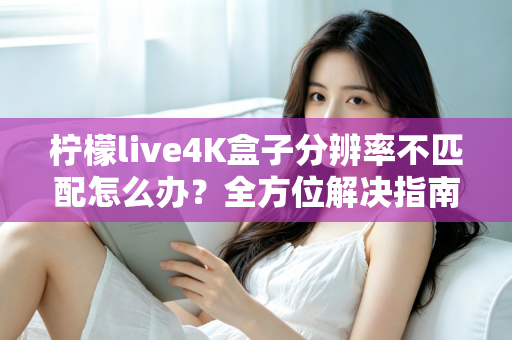 柠檬live4K盒子分辨率不匹配怎么办？全方位解决指南助您快速恢复高清观影体验