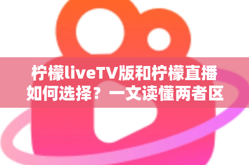 柠檬liveTV版和柠檬直播如何选择?一文读懂两者区别与适用场景 柠檬liveTV版和柠檬直播如何选择?一文读懂两者区别与适用场景