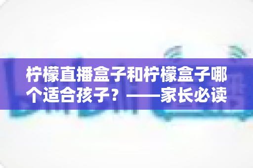 柠檬直播盒子和柠檬盒子哪个适合孩子?——家长必读的详细对比与安全使用指南 柠檬直播盒子和柠檬盒子哪个适合孩子?——家长必读的详细对比与安全使用指南