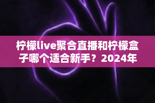 柠檬live聚合直播和柠檬盒子哪个适合新手？2024年最全入门选择指南